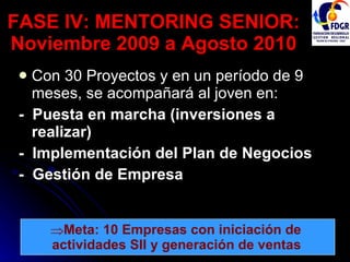 FASE IV: MENTORING SENIOR: Noviembre 2009 a Agosto 2010 Con 30 Proyectos y en un período de 9 meses, se acompañará al joven en: -  Puesta en marcha (inversiones a realizar) -  Implementación del Plan de Negocios -  Gestión de Empresa Meta: 10 Empresas con iniciación de  actividades SII y generación de ventas   