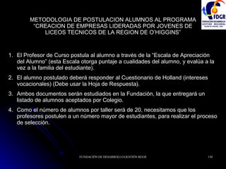 METODOLOGIA DE POSTULACION ALUMNOS AL PROGRAMA “CREACION DE EMPRESAS LIDERADAS POR JOVENES DE LICEOS TECNICOS DE LA REGION DE O’HIGGINS” El Profesor de Curso postula al alumno a través de la “Escala de Apreciación del Alumno” (esta Escala otorga puntaje a cualidades del alumno, y evalúa a la vez a la familia del estudiante). El alumno postulado deberá responder al Cuestionario de Holland (intereses vocacionales) (Debe usar la Hoja de Respuesta). Ambos documentos serán estudiados en la Fundación, la que entregará un listado de alumnos aceptados por Colegio. Como el número de alumnos por taller será de 20, necesitamos que los profesores postulen a un número mayor de estudiantes, para realizar el proceso de selección. 