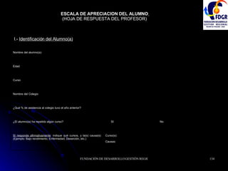 ESCALA DE APRECIACION DEL ALUMNO   (HOJA DE RESPUESTA DEL PROFESOR)  I.-  Identificación del Alumno(a)   Causas: Curso(s): Si responde afirmativamente : indique qué cursos, y la(s) causa(s) (Ejemplo: Bajo rendimiento, Enfermedad, Deserción, etc.) No SI  ¿El alumno(a) ha repetido algún curso? ¿Qué % de asistencia al colegio tuvo el año anterior? Nombre del Colegio Curso Edad Nombre del alumno(a) 