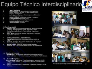 Equipo Técnico Interdisciplinario Team Psico-Social: Mario Pacheco , Jefe de Equipo Psico-social. Psicólogo Clínico, profesor U. de Chile, U. Diego Portales, Asesor Conace y Gendarmería.  Julio Eyquem,  Magíster en Metodologías de la Educación, Orientador y profesor UC. Matilde Cifuentes,  antropóloga, socióloga y educadora. Katherine Steward,  Asistente Social Oscar Sotomayor,  Psicólogo Organizacional Elizabeth Saldes , Psicóloga Laboral Tatiana González,  Educadora 2 )  Team Empresarial: Verónica Silva,  Economista especialista en desarrollo regional y tratados de libre comercio CEPAL, Naciones Unidas . Amelia Pereira,  Ex Gerente Regional Corp. Capacitación C.CH.C. Jesús Maza,  Ingeniero de Puentes U. Politécnica de Madrid, especialista ambiental. Unidad de Controller y Sistematización: Karina Tapia,  Magíster en Sociología del Desarrollo U de Chile. Eva Soto,  Master en Bioquimica, Directora Escuela Ingeniería Ambiental U. de Playa Ancha. Mirtha Crovetto : Master en Nutrición, especialista en desarrollo local. Directora Escuela Nutrición U. de Playa Ancha 4)  Director del Proyecto: Carlos Muñoz V.,  Economista, especialista en desarrollo regional,  Naciones Unidas y en Ciencias Sociales, Flacso. MBA U. Adolfo Ibañez Asesora Pedagógica: Silvia del Solar,  Magíster en Filosofía, educadora, profesora USACH,  Católica, Diego Portales, U. de Salamanca, España; consultora PIIE, UNICEF 6)  Asesora Audio-Visual: Ana Luisa Briones, Diseñadora Gráfica, U. de la Frontera. Un equipo que trabaja pensando en los jóvenes 