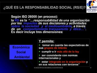 ¿QUÉ ES LA RESPONSABILIDAD SOCIAL (RS/E)? Según ISO 26000 (en proceso):  la  RS  es la  “… responsabilidad de una organización por los  impactos  de sus decisiones y actividades  sobre  la sociedad  y  el medioambiente , a través  de  un  comportamiento transparente  y  ético…” .  Es decir   incluye tres dimensiones: Económica Social  Ambiental Y permite: tomar en cuenta las expectativas de sus  grupos de interés   cumplir e ir  más allá de la ley   ser consistente con normas internacionales y  estar  integrado en la organización   y en sus relaciones con terceros” 