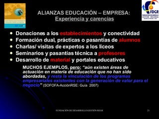 ALIANZAS EDUCACIÓN – EMPRESA:  Experiencia y carencias Donaciones a los  establecimientos  y conectividad Formación dual, prácticas o pasantías de  alumnos Charlas/ visitas de expertos a los liceos  Seminarios y pasantías técnica a  profesores   Desarrollo de  material  y portales educativos  MUCHOS EJEMPLOS,  pero:   “aún existen áreas de actuación en materia de educación que no han sido abordadas,  y resta la vinculación de los programas empresariales existentes con la generación de valor para el negocio ”   (SOFOFA-AcciónRSE: Guía  2007) 