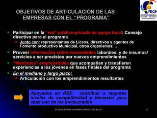 OBJETIVOS DE ARTICULACIÓN DE LAS  EMPRESAS CON EL “PROGRAMA” Participar en la  “red” público-privada de apoyo local :  Consejo directivo para el programa   Junto con : representantes de Liceos, directivos y agentes de Fomento productivo Municipal, otros organismos, … Proveer  información sobre necesidades  laborales,   y   de insumos/ servicios a ser provistos por nuevos emprendimientos “ Monitores” empresariales  que acompañan y transfieren experiencias a los jóvenes en fases finales del programa  En el mediano y largo plazo:  Articulación con los emprendimientos resultantes Apoyados en RSE:   contribuir a mayores niveles de competitividad y bienestar para cada uno de los involucrados 