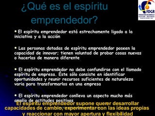 ¿Qué es el espíritu emprendedor? El espíritu emprendedor está estrechamente ligado a la iniciativa y a la acción Las personas dotadas de espíritu emprendedor poseen la capacidad de innovar; tienen voluntad de probar cosas nuevas o hacerlas de manera diferente El espíritu emprendedor no debe confundirse con el llamado espíritu de empresa. Éste sólo consiste en identificar oportunidades y reunir recursos suficientes de naturaleza varia para transformarlos en una empresa El espíritu emprendedor conlleva un aspecto mucho más amplio de actitudes positivas El espíritu emprendedor supone querer desarrollar capacidades de cambio, experimentar con las ideas propias  y reaccionar con mayor apertura y flexibilidad 