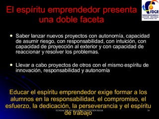 El espíritu emprendedor presenta una doble faceta Saber lanzar nuevos proyectos con autonomía, capacidad de asumir riesgo, con responsabilidad, con intuición, con capacidad de proyección al exterior y con capacidad de reaccionar y resolver los problemas. Llevar a cabo proyectos de otros con el mismo espíritu de innovación, responsabilidad y autonomía Educar el espíritu emprendedor exige formar a los alumnos en la responsabilidad, el compromiso, el esfuerzo, la dedicación, la perseverancia y el espíritu de trabajo 
