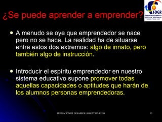 ¿Se puede aprender a emprender? A menudo se oye que emprendedor se nace pero no se hace. La realidad ha de situarse entre estos dos extremos:  algo de innato, pero también algo de instrucción. Introducir el espíritu emprendedor en nuestro sistema educativo supone  promover todas aquellas capacidades o aptitudes que harán de los alumnos personas emprendedoras. 