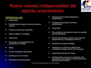 Nueve valores indispensables del espíritu emprendedor PERSONALES Creatividad Facilidad para imaginar ideas y proyectos nuevos Proponer soluciones originales Saber analizar e investigar Autonomía Funcionar sin necesidad de una supervisión inmediata Elegir Tomar iniciativas y decisiones Confianza en uno mismo Percibirse de forma positiva Apostar por las propias aptitudes y capacidades Confiar en los propios recursos y posibilidades Tenacidad Dar prueba de constancia y tesón en aquello que se emprende Inscribir las propias acciones en la idea de perseverancia y de llegada a término Sentido de la responsabilidad Tendencia a cumplir las obligaciones contraídas consigo mismo y con el grupo Capacidad para asumir riesgo Predisposición a actuar con decisión ante situaciones que requieren cierto arrojo por la dificultad que entrañan 