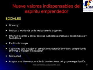 Nueve valores indispensables del espíritu emprendedor SOCIALES Liderazgo Implicar a los demás en la realización de proyectos Influir en los otros y contar con sus cualidades personales, conocimientos y habilidades Espíritu de equipo Capacidad para trabajar en estrecha colaboración con otros, compartiendo objetivos y métodos de actuación Solidaridad Aceptar y sentirse responsable de las elecciones del grupo u organización. 