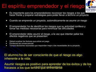 El espíritu emprendedor y el riesgo Es importante para los emprendedores reconocer los riesgos a los que hacer frente y preparar estrategias para poder llevar a término un proyecto Cuando se emprende un proyecto, automáticamente se asume un riesgo El emprendedor ha de identificar los riesgos que su actividad conlleva y tomar las medidas necesarias para minimizar las dificultades El emprendedor debe asumir el riesgo, a la vez que intentar paliar los efectos negativos que se presenten: Deberá analizar los factores que entran en juego Ponderará las consecuencias Tomará decisiones razonadas que respondan mejor a las necesidades de su proyecto El alumno ha de ser consciente de que el riesgo es algo inherente a la vida.  Asumir riesgos es positivo para aprender de los éxitos y de los fracasos a los que tendrá que enfrentarse 