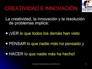 CREATIVIDAD E INNOVACIÓN La creatividad, la innovación y la resolución de problemas implica: ¡VER  lo que todos los demás han visto PENSAR  lo que nadie más ha pensado y HACER  lo que nadie más ha hecho! 