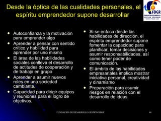 Desde la óptica de las cualidades personales, el espíritu emprendedor supone desarrollar   Autoconfianza y la motivación para emprender algo Aprender a pensar con sentido crítico y habilidad para aprender por uno mismo El área de las habilidades sociales conlleva el desarrollo de actitudes de cooperación y de trabajo en grupo Aprender a asumir nuevos roles en una sociedad cambiante.  Capacidad para dirigir equipos y reuniones para el logro de objetivos. Si se enfoca desde las habilidades de dirección, el espíritu emprendedor supone fomentar la capacidad para planificar, tomar decisiones y asumir responsabilidades, así como tener poder de comunicación. El ámbito de las habilidades empresariales implica mostrar iniciativa personal, creatividad y dinamismo Preparación para asumir riesgos en relación con el desarrollo de ideas. 