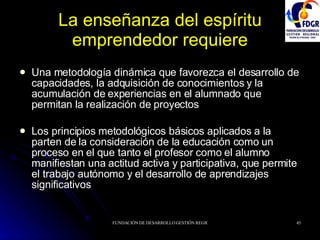 La enseñanza del espíritu emprendedor requiere Una metodología dinámica que favorezca el desarrollo de capacidades, la adquisición de conocimientos y la acumulación de experiencias en el alumnado que permitan la realización de proyectos Los principios metodológicos básicos aplicados a la parten de la consideración de la educación como un proceso en el que tanto el profesor como el alumno manifiestan una actitud activa y participativa, que permite el trabajo autónomo y el desarrollo de aprendizajes significativos 