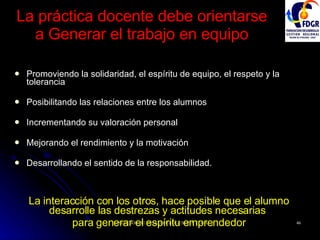 La práctica docente debe orientarse  a Generar el trabajo en equipo Promoviendo la solidaridad, el espíritu de equipo, el respeto y la tolerancia Posibilitando las relaciones entre los alumnos Incrementando su valoración personal Mejorando el rendimiento y la motivación Desarrollando el sentido de la responsabilidad. La interacción con los otros, hace posible que el alumno desarrolle las destrezas y actitudes necesarias  para generar el espíritu emprendedor 