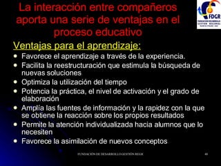 La interacción entre compañeros aporta una serie de ventajas en el proceso educativo Ventajas para el aprendizaje: Favorece el aprendizaje a través de la experiencia. Facilita la reestructuración que estimula la búsqueda de nuevas soluciones Optimiza la utilización del tiempo Potencia la práctica, el nivel de activación y el grado de elaboración Amplía las fuentes de información y la rapidez con la que se obtiene la reacción sobre los propios resultados Permite la atención individualizada hacia alumnos que lo necesiten Favorece la asimilación de nuevos conceptos 