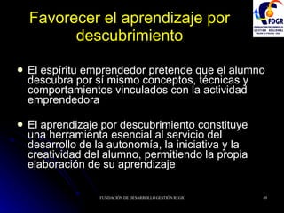 Favorecer el aprendizaje por descubrimiento El espíritu emprendedor pretende que el alumno descubra por sí mismo conceptos, técnicas y comportamientos vinculados con la actividad emprendedora El aprendizaje por descubrimiento constituye una herramienta esencial al servicio del desarrollo de la autonomía, la iniciativa y la creatividad del alumno, permitiendo la propia elaboración de su aprendizaje 