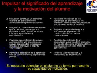 Impulsar el significado del aprendizaje y la motivación del alumno La motivación constituye un elemento esencial en el desarrollo del aprendizaje que permite al alumno: Integrar los conocimientos necesarios que le permitan desarrollar una experiencia real, basándose en sus intereses, expectativas y conocimientos  Favorece la asimilación de nuevos conocimientos y la adquisición de nuevas capacidades y destrezas dirigidas a promover el espíritu emprendedor Permite la asociación de lo aprendido con los conocimientos y experiencias previos. Facilita la vinculación de los contenidos de enseñanza a los intereses, necesidades y expectativas emprendedoras de los alumnos Estimula el desarrollo integral y autónomo en el proceso de construcción de los nuevos conocimientos Posibilita la existencia de un aprendizaje global donde lo aprendido en relación al espíritu emprendedor se interrelacione con otras áreas de conocimiento Potencia la comunicación y el intercambio de experiencias. Es necesario potenciar en el alumno de forma permanente su capacidad de motivación. 