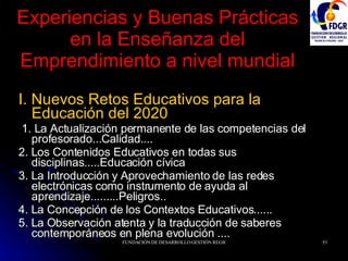 Experiencias y Buenas Prácticas en la Enseñanza del Emprendimiento a nivel mundial I. Nuevos Retos Educativos para la  Educación del 2020 1. La Actualización permanente de las competencias del profesorado...Calidad.... 2. Los Contenidos Educativos en todas sus disciplinas.....Educación cívica 3. La Introducción y Aprovechamiento de las redes electrónicas como instrumento de ayuda al aprendizaje.........Peligros.. 4. La Concepción de los Contextos Educativos...... 5. La Observación atenta y la traducción de saberes contemporáneos en plena evolución .... 