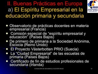 II. Buenas Prácticas en Europa  a)  El Espíritu Empresarial en la educación primaria y secundaria Observatorio de prácticas docentes en materia empresarial (Francia) Comisión especial de “espíritu empresarial y educación” (Países Bajos) De primero de primaria a la Sociedad Anónima, Escocia (Reino Unido) El Proyecto Västerbotten PRIO (Suecia) La “Ciudad Empresarial” de las escuelas de primaria (Paises Bajos) Certificado de fin de estudios profesionales de secundaria (Irlanda) 