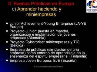 II. Buenas Prácticas en Europa c)  Aprender haciendo y  miniempresas Junior Achievement-Young Enterprise (JA-YE Europe) Proyecto Junior: puesta en marcha, organización e implantación de jóvenes empresas (Alemania) Proyecto Cyberprise: miniempresas y TIC (Bélgica) Empresa de prácticas (simulación de una empresa) como entorno de aprendizaje en la enseñanza del espíritu empresarial (Finlandia) Empresa Joven Europea. EJE (España) 