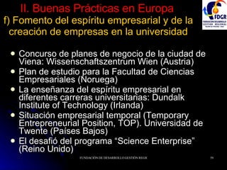 II. Buenas Prácticas en Europa   f) Fomento del espíritu empresarial y de la creación de empresas en la universidad Concurso de planes de negocio de la ciudad de Viena: Wissenschaftszentrum Wien (Austria) Plan de estudio para la Facultad de Ciencias Empresariales (Noruega) La enseñanza del espíritu empresarial en diferentes carreras universitarias: Dundalk Institute of Technology (Irlanda) Situación empresarial temporal (Temporary Entrepreneurial Position, TOP). Universidad de Twente (Países Bajos) El desafió del programa “Science Enterprise” (Reino Unido) 