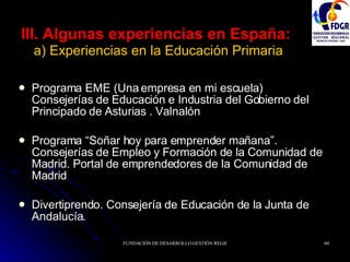 III. Algunas experiencias en España:   a) Experiencias en la Educación Primaria Programa EME (Una empresa en mi escuela) Consejerías de Educación e Industria del Gobierno del Principado de Asturias . Valnalón Programa “Soñar hoy para emprender mañana”. Consejerías de Empleo y Formación de la Comunidad de Madrid. Portal de emprendedores de la Comunidad de Madrid Divertiprendo. Consejería de Educación de la Junta de Andalucía. 