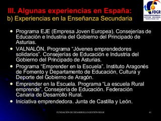 III. Algunas experiencias en España:   b) Experiencias en la Enseñanza Secundaria Programa EJE (Empresa Joven Europea). Consejerías de Educación e Industria del Gobierno del Principado de Asturias. VALNALÓN. Programa “Jóvenes emprendedores solidarios”. Consejerías de Educación e Industria del Gobierno del Principado de Asturias. Programa “Emprender en la Escuela”. Instituto Aragonés de Fomento y Departamento de Educación, Cultura y Deporte del Gobierno de Aragón.  Emprender en la Escuela. Programa “La escuela Rural emprende”. Consejería de Educación. Federación Canaria de Desarrollo Rural. Iniciativa emprendedora. Junta de Castilla y León. 