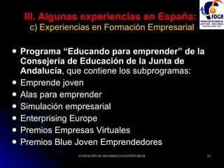 III. Algunas experiencias en España:   c) Experiencias en Formación Empresarial Programa “Educando para emprender” de la Consejería de Educación de la Junta de Andalucía , que contiene los subprogramas: Emprende joven Alas para emprender Simulación empresarial Enterprising Europe Premios Empresas Virtuales Premios Blue Joven Emprendedores 