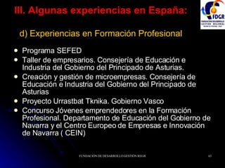 III. Algunas experiencias en España:   d) Experiencias en Formación Profesional Programa SEFED Taller de empresarios. Consejería de Educación e Industria del Gobierno del Principado de Asturias. Creación y gestión de microempresas. Consejería de Educación e Industria del Gobierno del Principado de Asturias Proyecto Urrastbat Tknika. Gobierno Vasco Concurso Jóvenes emprendedores en la Formación Profesional. Departamento de Educación del Gobierno de Navarra y el Centro Europeo de Empresas e Innovación de Navarra ( CEIN) 