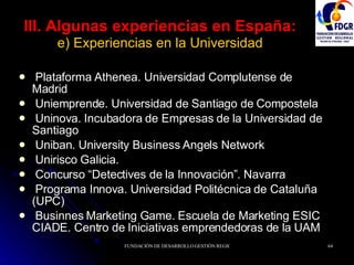 III. Algunas experiencias en España:   e) Experiencias en la Universidad Plataforma Athenea. Universidad Complutense de Madrid Uniemprende. Universidad de Santiago de Compostela Uninova. Incubadora de Empresas de la Universidad de Santiago Uniban. University Business Angels Network Unirisco Galicia. Concurso “Detectives de la Innovación”. Navarra Programa Innova. Universidad Politécnica de Cataluña (UPC) Businnes Marketing Game. Escuela de Marketing ESIC CIADE. Centro de Iniciativas emprendedoras de la UAM 