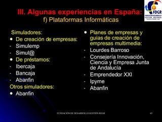 III. Algunas experiencias en España:   f) Plataformas Informáticas Simuladores: De creación de empresas: Simulemp Simul@ De préstamos: Ibercaja Bancaja Abanfin Otros simuladores: Abanfin Planes de empresas y guías de creación de empresas multimedia: Lourdes Barroso Consejería Innovación, Ciencia y Empresa Junta de Andalucía Emprendedor XXI Ipyme Abanfin 