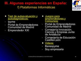 III. Algunas experiencias en España:   f) Plataformas Informáticas Test de autoevaluación y autodiagnósticos: Ipyme Portal de Emprendedores Comunidad de Madrid Emprendedor XXI Juegos para emprendedores y Concursos:   Portal de Emprendedores Comunidad de Madrid Consejería Innovación, Ciencia y Empresa Junta de Andalucía Conserjería de Educación Castilla-León Videos: Banespyme Soy empresaria 
