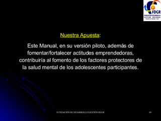 Nuestra Apuesta : Este Manual, en su versión piloto, además de fomentar/fortalecer actitudes emprendedoras, contribuiría al fomento de los factores protectores de la salud mental de los adolescentes participantes. 