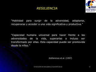 RESILIENCIA Kotliarenco et al. (1997)   “ Habilidad para surgir de la adversidad, adaptarse, recuperarse y acceder a una vida significativa y productiva. ” “ Capacidad humana universal para hacer frente a las adversidades de la vida, superarlas o incluso ser transformado por ellas. Esta capacidad puede ser promovida desde la niñez. ” 