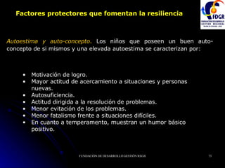 Factores protectores que fomentan la resiliencia Autoestima y auto-concepto .  Los niños que poseen un buen auto-concepto de si mismos y una elevada autoestima se caracterizan por:  Motivación de logro.  Mayor actitud de acercamiento a situaciones y personas nuevas. Autosuficiencia.  Actitud dirigida a la resolución de problemas.  Menor evitación de los problemas.  Menor fatalismo frente a situaciones difíciles.  En cuanto a temperamento, muestran un humor básico positivo.   