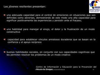Los  jóvenes resilientes  presentan:  Centro de Información y Educación para la Prevención del Abuso de Drogas   una adecuada capacidad para el control de emociones en situaciones que son definidas como adversas, demostrando de este modo una alta capacidad para significar positivamente las experiencias y persistir ante el fracaso; una habilidad para manejar el enojo, el dolor y la frustración de un modo constructivo capacidad para establecer vínculos amistosos duraderos que se basan en la confianza y el apoyo recíproco buenas habilidades sociales, en conjunto con sus capacidades cognitivas que les permiten resolver los problemas de un modo creativo 