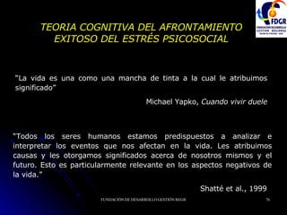 TEORIA COGNITIVA DEL AFRONTAMIENTO EXITOSO DEL ESTRÉS PSICOSOCIAL “ La vida es una como una mancha de tinta a la cual le atribuimos significado” Michael Yapko,  Cuando vivir duele “ Todos los seres humanos estamos predispuestos a analizar e interpretar los eventos que nos afectan en la vida. Les atribuimos causas y les otorgamos significados acerca de nosotros mismos y el futuro. Esto es particularmente relevante en los aspectos negativos de la vida.” Shatté et al., 1999   