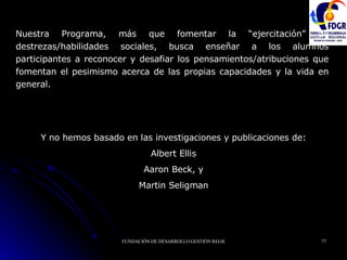 Nuestra Programa, más que fomentar la “ejercitación” de destrezas/habilidades sociales, busca enseñar a los alumnos participantes a reconocer y desafiar los pensamientos/atribuciones que fomentan el pesimismo acerca de las propias capacidades y la vida en general. Y no hemos basado en las investigaciones y publicaciones de: Albert Ellis Aaron Beck, y Martin Seligman 