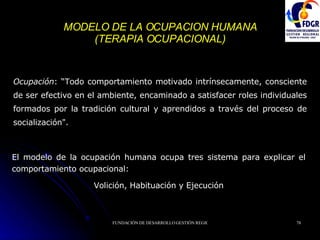 MODELO DE LA OCUPACION HUMANA (TERAPIA OCUPACIONAL) Ocupación : “Todo comportamiento motivado intrínsecamente, consciente de ser efectivo en el ambiente, encaminado a satisfacer roles individuales formados por la tradición cultural y aprendidos a través del proceso de socialización".   El modelo de la ocupación humana ocupa tres sistema para explicar el comportamiento ocupacional: Volición, Habituación y Ejecución 