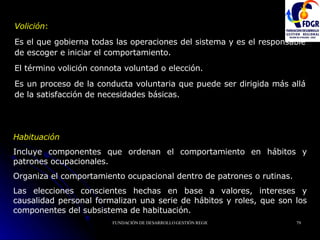 Volición :  E s el que gobierna todas las operaciones del sistema y es el responsable de escoger e iniciar el comportamiento.  El término volición connota voluntad o elección.  Es un proceso de la conducta voluntaria que puede ser dirigida más allá de la satisfacción de necesidades básicas.   Habituación Incluye componentes que ordenan el comportamiento en hábitos y patrones ocupacionales.  Organiza el comportamiento ocupacional dentro de patrones o rutinas. Las elecciones conscientes hechas en base a valores, intereses y causalidad personal formalizan una serie de hábitos y roles, que son los componentes del subsistema de habituación.   