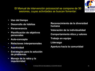 El Manual de intervención psicosocial se compone de 30 sesiones, cuyas actividades se buscan fomentar: Uso del tiempo Desarrollo de hábitos Perseverancia Planificación de objetivos personales Auto-concepto Relaciones interpersonales Asertividad Estrategias para la solución de problemas Manejo de la rabia y la impulsividad Reconocimiento de la diversidad humana Valoración de la individualidad Comportamiento ético y valores Trabajo en equipo Liderazgo Apertura hacia la comunidad 