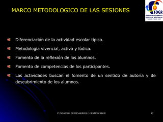 MARCO METODOLOGICO DE LAS SESIONES Diferenciación de la actividad escolar típica. Metodología vivencial, activa y lúdica. Fomento de la reflexión de los alumnos. Fomento de competencias de los participantes. Las actividades buscan el fomento de un sentido de autoría y de descubrimiento de los alumnos. 