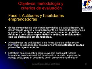 Objetivos, metodología y  criterios de evaluación Fase I: Actitudes y habilidades emprendedoras En los contenidos se plantearán actividades de sensibilización, de desarrollo de valores y de afianzamiento de habilidades personales que permitan  al alumno valorar, adquirir, poner en práctica, reforzar y consolidar capacidades y destrezas relacionadas con las cualidades emprendedoras. Al establecer las actividades, y de forma paralela al desarrollo individual de capacidades, resulta fundamental  establecer pautas para el trabajo en equipo .  El trabajo colectivo cobra gran relevancia en las actividades formativas ante la necesidad de adquirir una serie de pautas de trabajo eficaz para el desarrollo de un proyecto emprendedor 