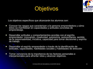 Objetivos Los objetivos específicos que alcanzarán los alumnos son: Conocer los rasgos que caracterizan a la persona emprendedora y cómo éstos se manifiestan en capacidades y actitudes concretas de emprendizaje. Desarrollar actitudes y comportamientos acordes con el espíritu emprendedor: innovación, creatividad, autonomía, autoconfianza, sentido de la responsabilidad, iniciativa, capacidad para tomar decisiones y espíritu de trabajo. Desarrollar el espíritu emprendedor a través de la identificación de actitudes, capacidades, habilidades sociales y habilidades de dirección Tomar conciencia de la importancia de los factores personales e interpersonales para afrontar retos y alcanzar objetivos. 