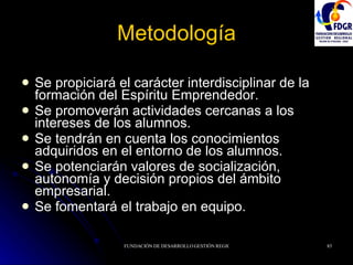 Metodología Se propiciará el carácter interdisciplinar de la formación del Espíritu Emprendedor. Se promoverán actividades cercanas a los intereses de los alumnos. Se tendrán en cuenta los conocimientos adquiridos en el entorno de los alumnos. Se potenciarán valores de socialización, autonomía y decisión propios del ámbito empresarial. Se fomentará el trabajo en equipo. 