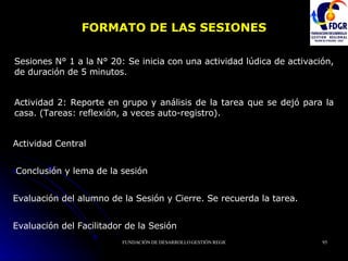 FORMATO DE LAS SESIONES Sesiones N° 1 a la N° 20: Se inicia con una actividad lúdica de activación, de duración de 5 minutos.  Actividad 2: Reporte en grupo y análisis de la tarea que se dejó para la casa. (Tareas: reflexión, a veces auto-registro). Actividad Central Conclusión y lema de la sesión Evaluación del alumno de la Sesión y Cierre. Se recuerda la tarea. Evaluación del Facilitador de la Sesión 