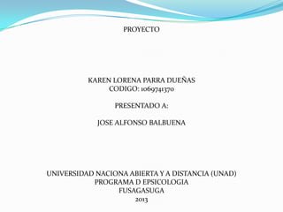 PROYECTO

KAREN LORENA PARRA DUEÑAS
CODIGO: 1069741370
PRESENTADO A:
JOSE ALFONSO BALBUENA

UNIVERSIDAD NACIONA ABIERTA Y A DISTANCIA (UNAD)
PROGRAMA D EPSICOLOGIA
FUSAGASUGA
2013

 