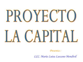 Presenta :  LCC. María Luisa Lascano Mendívil   PROYECTO LA CAPITAL 