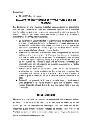 Económicos
 $2,000.00° (Dos mil pesos).
EVALUACIÓN (INSTRUMENTOS Y VALORACION DE LOS
MISMOS)
Nos basaremos en una evaluación cualitativa en donde podremos apreciar los
avances que lograremos en cada uno de nuestros alumnos y de la sociedad
que los rodea ya que al ser un proyecto socioeducativo abarca a padres de
familia y personal que labora dentro del plantel educativo y a continuación
mencionamos los principales instrumentos:
 La observación: Esta modalidad es la primera que desarrollamos desde
el primer contacto que tenemos con ls alumnos en donde valoramos sus
necesidades y destrezas para saber por cómo y cuándo aplicar las
actividades pensadas de acuerdo al grado de madures de cada alumno
y a sus necesidades e intereses que manifiesten.
 Rubrica: Esta técnica de evaluación se basa principalmente en describir
detalladamente y de manera individualizada los avances o retrocesos
que hay en cada uno de los alumnos. En esta ocasión nos permitirá
observar los aprendizajes significativos que generaremos en cada uno
de los alumnos de acuerdo a cada una de nuestras actividades que
desarrollaremos con el propósito de generar conocimientos y hábitos
permanentes en los alumnos.
 Autoevaluación: Esta la realizaremos cada una de las educadoras
practicantes en donde analizaremos los logros que obtuvimos, las
debilidades que mostramos en cada actividad y lo que no nos permitió o
favoreció para el desarrollo de las actividades y como mejoraremos en
ellas.
 Evaluación por parte de la docente encargada de grupo: realizaremos
unas preguntas y un cuadro evaluador para que la docente evalué
nuestro desarrollo integral dentro del aula que incluya todo lo que sea
observable.
CONCLUSIONES
Llegamos a la conclusión de que este proyecto servirá de mucho para mejorar
el cuidado de la salud de los componentes del jardín de niños “La luz del
Saber”, ya que se implementaran estrategias para que cada uno de los
integrantes pueda mejorar su salud en todos los ámbitos de su vida con la
finalidad de sembrar conciencia implementado que es importante cuidarnos
desde pequeños hasta la edad adulta.
 