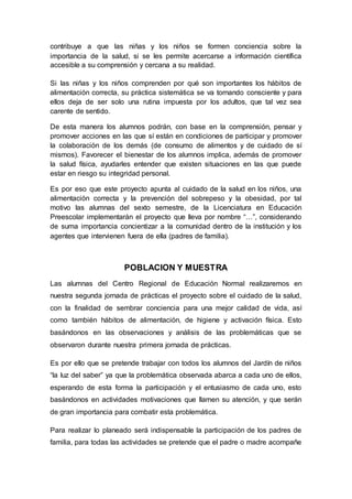 contribuye a que las niñas y los niños se formen conciencia sobre la
importancia de la salud, si se les permite acercarse a información científica
accesible a su comprensión y cercana a su realidad.
Si las niñas y los niños comprenden por qué son importantes los hábitos de
alimentación correcta, su práctica sistemática se va tornando consciente y para
ellos deja de ser solo una rutina impuesta por los adultos, que tal vez sea
carente de sentido.
De esta manera los alumnos podrán, con base en la comprensión, pensar y
promover acciones en las que sí están en condiciones de participar y promover
la colaboración de los demás (de consumo de alimentos y de cuidado de sí
mismos). Favorecer el bienestar de los alumnos implica, además de promover
la salud física, ayudarles entender que existen situaciones en las que puede
estar en riesgo su integridad personal.
Es por eso que este proyecto apunta al cuidado de la salud en los niños, una
alimentación correcta y la prevención del sobrepeso y la obesidad, por tal
motivo las alumnas del sexto semestre, de la Licenciatura en Educación
Preescolar implementarán el proyecto que lleva por nombre “…”, considerando
de suma importancia concientizar a la comunidad dentro de la institución y los
agentes que intervienen fuera de ella (padres de familia).
POBLACION Y MUESTRA
Las alumnas del Centro Regional de Educación Normal realizaremos en
nuestra segunda jornada de prácticas el proyecto sobre el cuidado de la salud,
con la finalidad de sembrar conciencia para una mejor calidad de vida, así
como también hábitos de alimentación, de higiene y activación física. Esto
basándonos en las observaciones y análisis de las problemáticas que se
observaron durante nuestra primera jornada de prácticas.
Es por ello que se pretende trabajar con todos los alumnos del Jardín de niños
“la luz del saber” ya que la problemática observada abarca a cada uno de ellos,
esperando de esta forma la participación y el entusiasmo de cada uno, esto
basándonos en actividades motivaciones que llamen su atención, y que serán
de gran importancia para combatir esta problemática.
Para realizar lo planeado será indispensable la participación de los padres de
familia, para todas las actividades se pretende que el padre o madre acompañe
 
