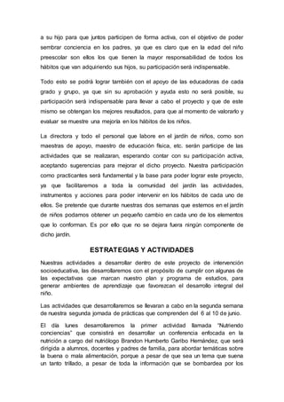 a su hijo para que juntos participen de forma activa, con el objetivo de poder
sembrar conciencia en los padres, ya que es claro que en la edad del niño
preescolar son ellos los que tienen la mayor responsabilidad de todos los
hábitos que van adquiriendo sus hijos, su participación será indispensable.
Todo esto se podrá lograr también con el apoyo de las educadoras de cada
grado y grupo, ya que sin su aprobación y ayuda esto no será posible, su
participación será indispensable para llevar a cabo el proyecto y que de este
mismo se obtengan los mejores resultados, para que al momento de valorarlo y
evaluar se muestre una mejoría en los hábitos de los niños.
La directora y todo el personal que labore en el jardín de niños, como son
maestras de apoyo, maestro de educación física, etc. serán participe de las
actividades que se realizaran, esperando contar con su participación activa,
aceptando sugerencias para mejorar el dicho proyecto. Nuestra participación
como practicantes será fundamental y la base para poder lograr este proyecto,
ya que facilitaremos a toda la comunidad del jardín las actividades,
instrumentos y acciones para poder intervenir en los hábitos de cada uno de
ellos. Se pretende que durante nuestras dos semanas que estemos en el jardín
de niños podamos obtener un pequeño cambio en cada uno de los elementos
que lo conforman. Es por ello que no se dejara fuera ningún componente de
dicho jardín.
ESTRATEGIAS Y ACTIVIDADES
Nuestras actividades a desarrollar dentro de este proyecto de intervención
socioeducativa, las desarrollaremos con el propósito de cumplir con algunas de
las expectativas que marcan nuestro plan y programa de estudios, para
generar ambientes de aprendizaje que favorezcan el desarrollo integral del
niño.
Las actividades que desarrollaremos se llevaran a cabo en la segunda semana
de nuestra segunda jornada de prácticas que comprenden del 6 al 10 de junio.
El día lunes desarrollaremos la primer actividad llamada “Nutriendo
conciencias” que consistirá en desarrollar un conferencia enfocada en la
nutrición a cargo del nutriólogo Brandon Humberto Garibo Hernández, que será
dirigida a alumnos, docentes y padres de familia, para abordar temáticas sobre
la buena o mala alimentación, porque a pesar de que sea un tema que suena
un tanto trillado, a pesar de toda la información que se bombardea por los
 